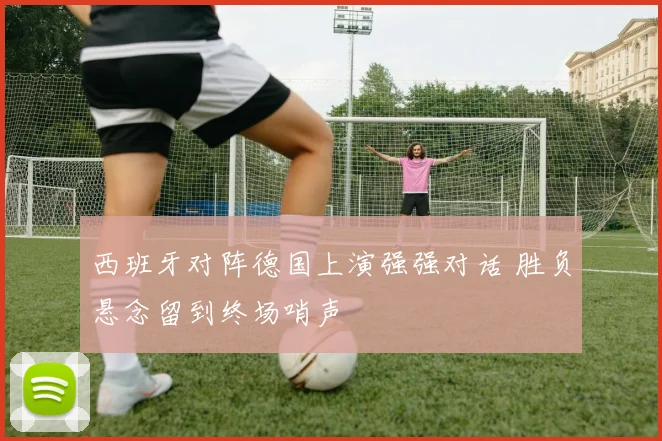 西班牙对阵德国上演强强对话 胜负悬念留到终场哨声