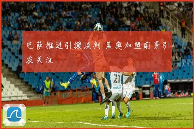 巴萨推进引援谈判 莱奥加盟前景引发关注