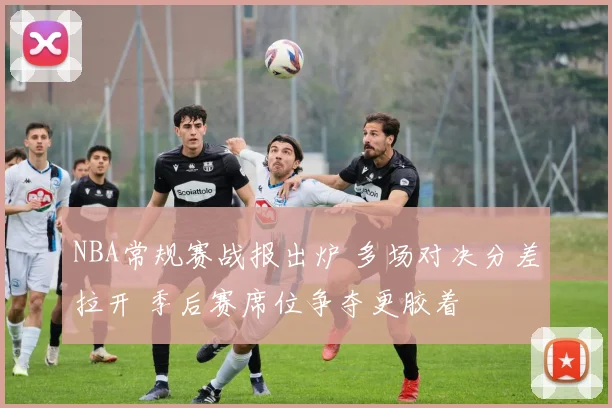NBA常规赛战报出炉 多场对决分差拉开 季后赛席位争夺更胶着