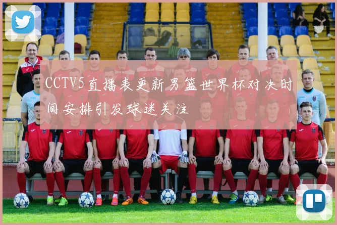 CCTV5直播表更新男篮世界杯对决时间安排引发球迷关注