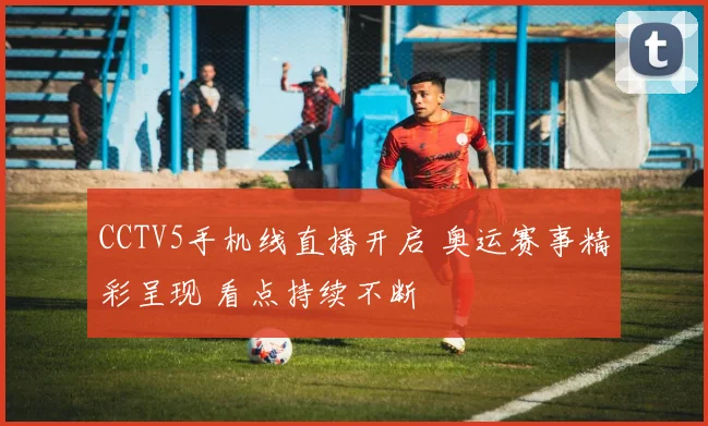 CCTV5手机线直播开启 奥运赛事精彩呈现 看点持续不断