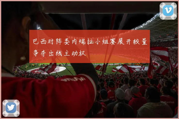 巴西对阵委内瑞拉小组赛展开较量争夺出线主动权