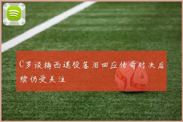 C罗谈梅西退役落泪回应传奇对决后续仍受关注