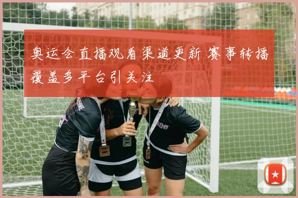奥运会直播观看渠道更新 赛事转播覆盖多平台引关注