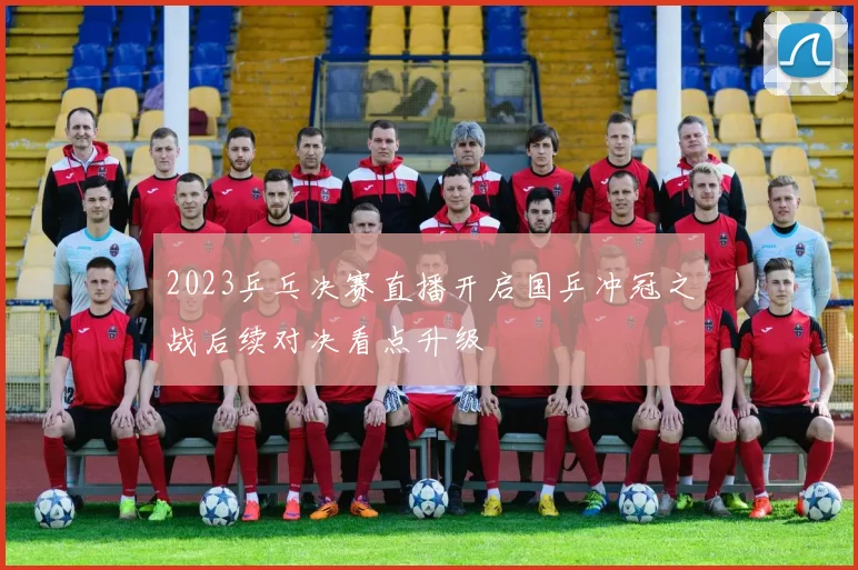 2023乒乓决赛直播开启国乒冲冠之战后续对决看点升级