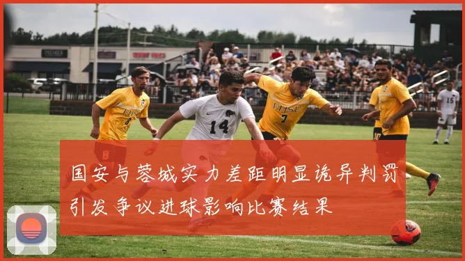 国安与蓉城实力差距明显诡异判罚引发争议进球影响比赛结果