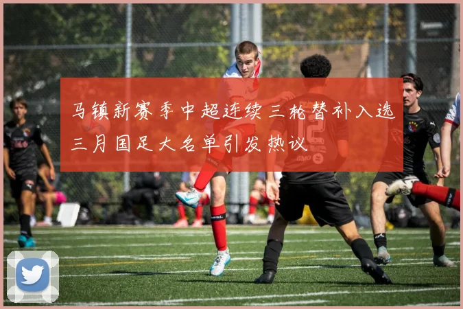 马镇新赛季中超连续三轮替补入选三月国足大名单引发热议