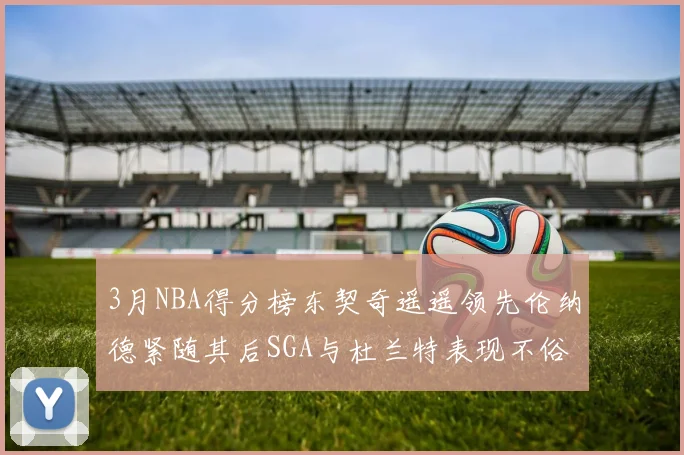 3月NBA得分榜东契奇遥遥领先伦纳德紧随其后SGA与杜兰特表现不俗