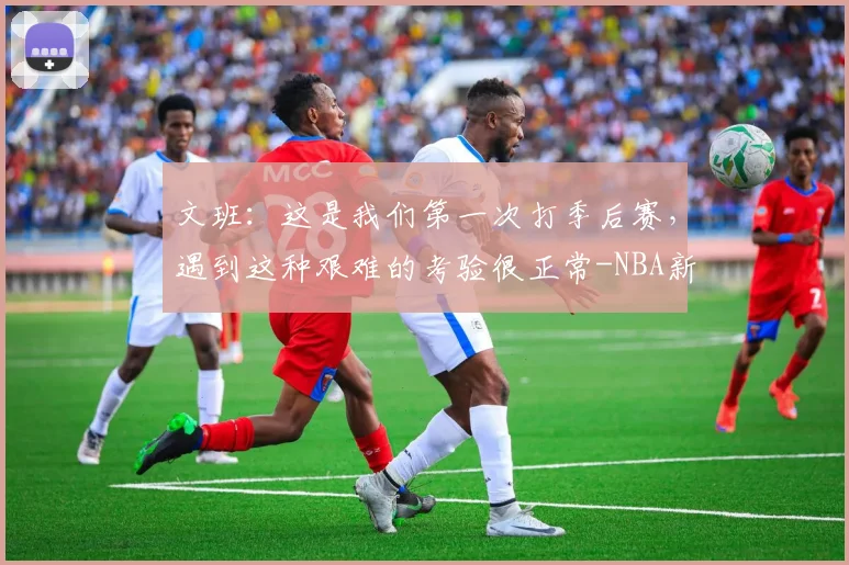 文班：这是我们第一次打季后赛，遇到这种艰难的考验很正常-NBA新闻