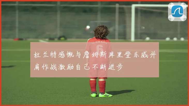 杜兰特感慨与詹姆斯库里登东威并肩作战激励自己不断进步