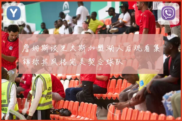詹姆斯谈里夫斯加盟湖人后观看集锦称其风格完美契合球队