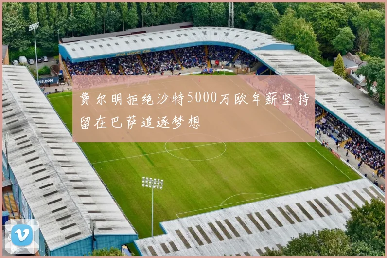 费尔明拒绝沙特5000万欧年薪坚持留在巴萨追逐梦想