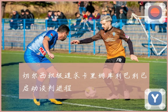 切尔西积极追求卡里姆库利巴利已启动谈判进程