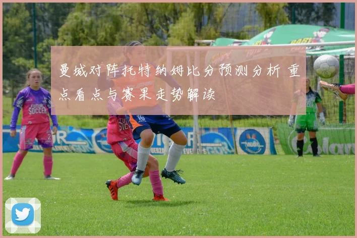 曼城对阵托特纳姆比分预测分析 重点看点与赛果走势解读