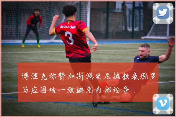 博涅克称赞加斯佩里尼执教表现罗马应团结一致避免内部纷争